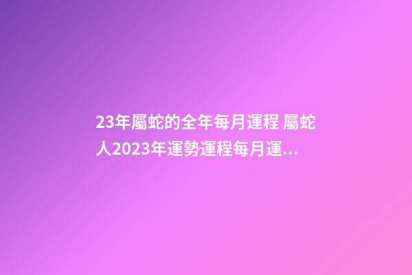 23年屬蛇的全年每月運程 屬蛇人2023年運勢運程每月運，2021年屬蛇人全年運勢、運程及每月運
